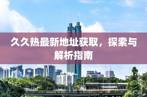 久久热最新地址获取，探索与解析指南