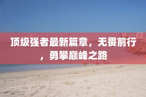 顶级强者最新篇章，无畏前行，勇攀巅峰之路