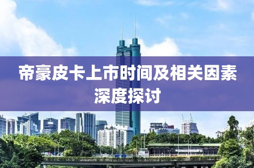 帝豪皮卡上市时间及相关因素深度探讨