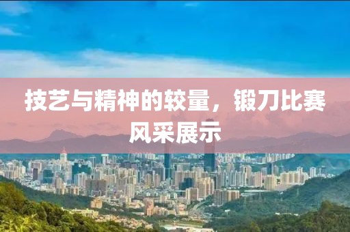 技艺与精神的较量，锻刀比赛风采展示