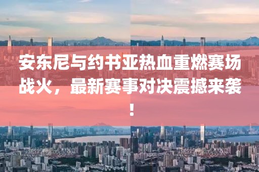 安东尼与约书亚热血重燃赛场战火，最新赛事对决震撼来袭！