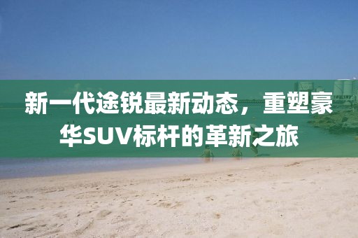 新一代途锐最新动态，重塑豪华SUV标杆的革新之旅