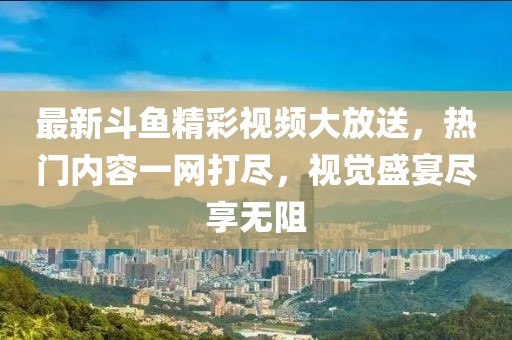 最新斗鱼精彩视频大放送，热门内容一网打尽，视觉盛宴尽享无阻