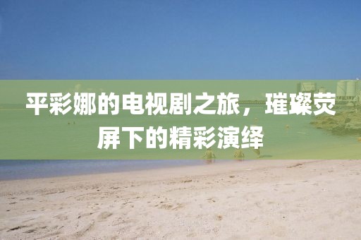 平彩娜的电视剧之旅，璀璨荧屏下的精彩演绎
