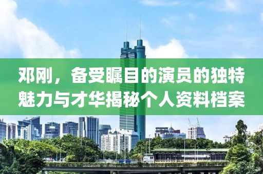 邓刚，备受瞩目的演员的独特魅力与才华揭秘个人资料档案
