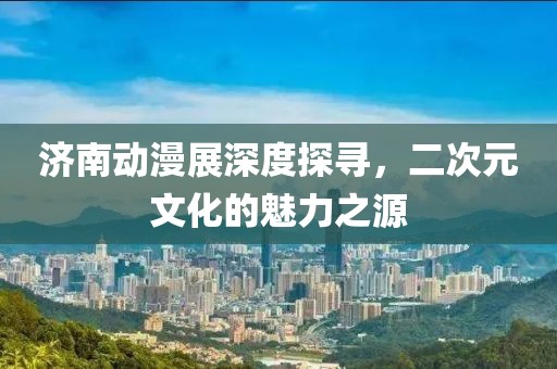济南动漫展深度探寻，二次元文化的魅力之源