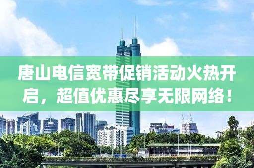 唐山电信宽带促销活动火热开启，超值优惠尽享无限网络！