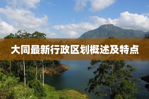 大同最新行政区划概述及特点