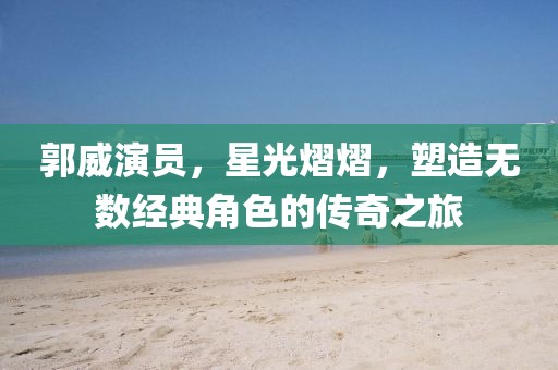 郭威演员，星光熠熠，塑造无数经典角色的传奇之旅