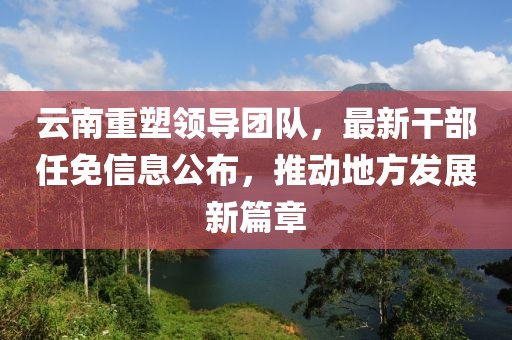 云南重塑领导团队，最新干部任免信息公布，推动地方发展新篇章