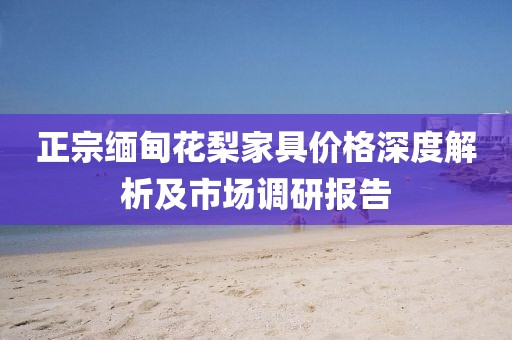 正宗缅甸花梨家具价格深度解析及市场调研报告
