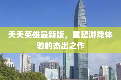 天天英雄最新版，重塑游戏体验的杰出之作