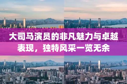 大司马演员的非凡魅力与卓越表现，独特风采一览无余