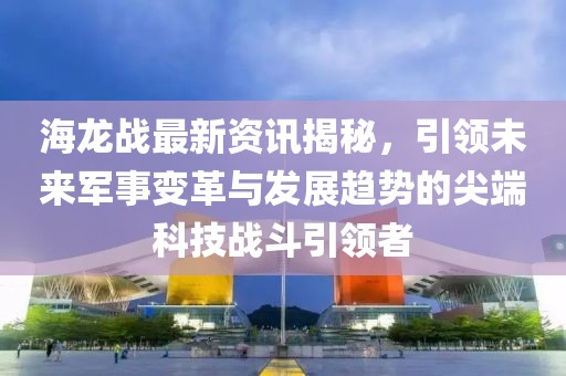 海龙战最新资讯揭秘，引领未来军事变革与发展趋势的尖端科技战斗引领者