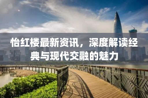 怡红楼最新资讯，深度解读经典与现代交融的魅力