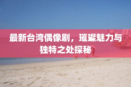 最新台湾偶像剧，璀璨魅力与独特之处探秘