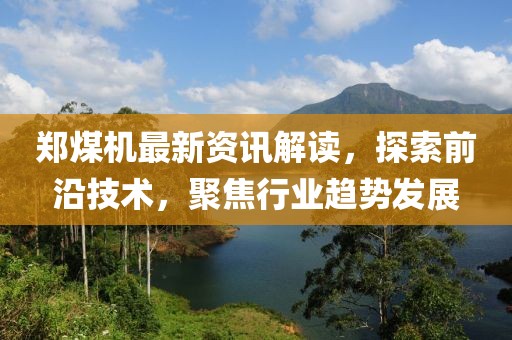 郑煤机最新资讯解读，探索前沿技术，聚焦行业趋势发展