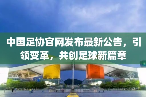 中国足协官网发布最新公告，引领变革，共创足球新篇章