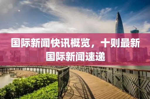国际新闻快讯概览，十则最新国际新闻速递