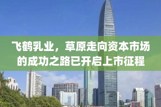 飞鹤乳业，草原走向资本市场的成功之路已开启上市征程