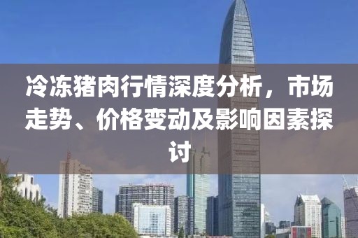 冷冻猪肉行情深度分析，市场走势、价格变动及影响因素探讨