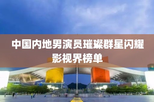 中国内地男演员璀璨群星闪耀影视界榜单