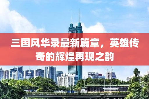 三国风华录最新篇章，英雄传奇的辉煌再现之韵