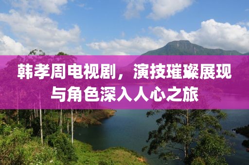 韩孝周电视剧，演技璀璨展现与角色深入人心之旅