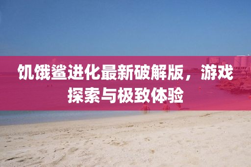 饥饿鲨进化最新破解版，游戏探索与极致体验