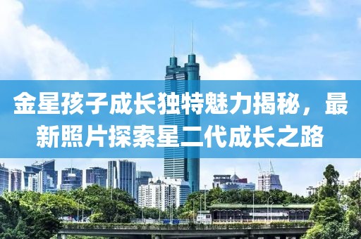 金星孩子成长独特魅力揭秘，最新照片探索星二代成长之路