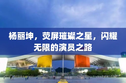 杨丽坤，荧屏璀璨之星，闪耀无限的演员之路