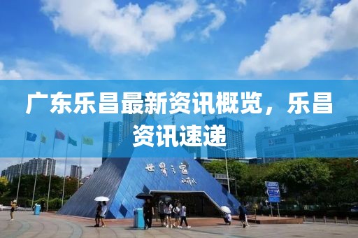 广东乐昌最新资讯概览，乐昌资讯速递
