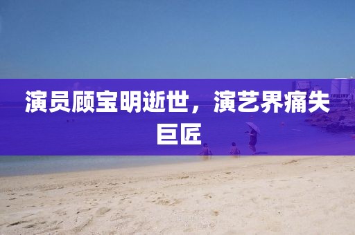 演员顾宝明逝世，演艺界痛失巨匠