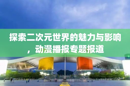 探索二次元世界的魅力与影响，动漫播报专题报道
