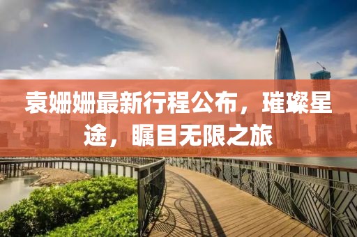 袁姗姗最新行程公布，璀璨星途，瞩目无限之旅
