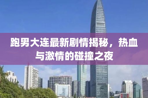跑男大连最新剧情揭秘，热血与激情的碰撞之夜