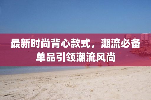 最新时尚背心款式，潮流必备单品引领潮流风尚
