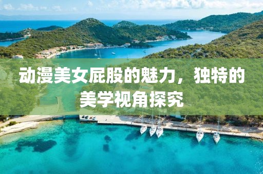 动漫美女屁股的魅力，独特的美学视角探究