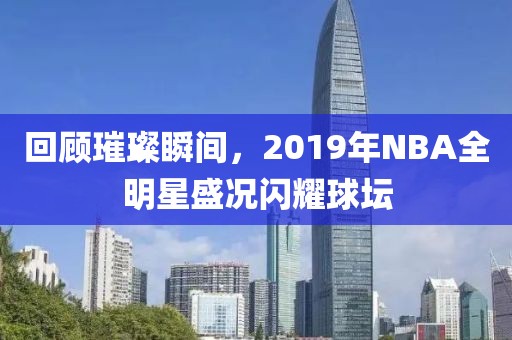 回顾璀璨瞬间，2019年NBA全明星盛况闪耀球坛