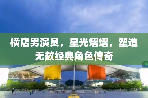 横店男演员，星光熠熠，塑造无数经典角色传奇