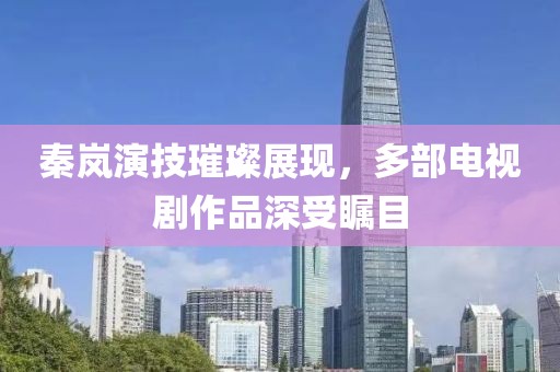秦岚演技璀璨展现，多部电视剧作品深受瞩目