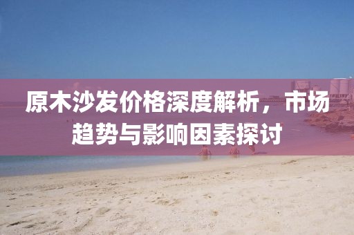 原木沙发价格深度解析，市场趋势与影响因素探讨