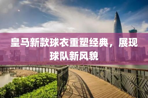 皇马新款球衣重塑经典，展现球队新风貌