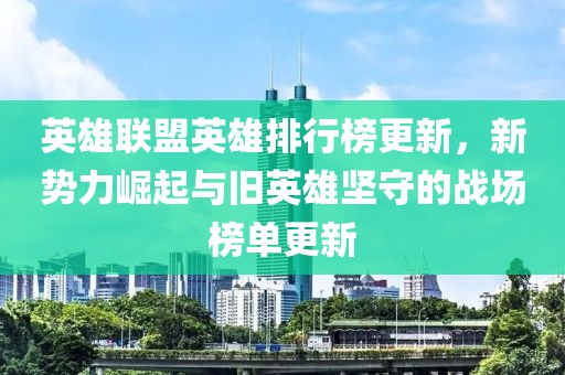 英雄联盟英雄排行榜更新，新势力崛起与旧英雄坚守的战场榜单更新