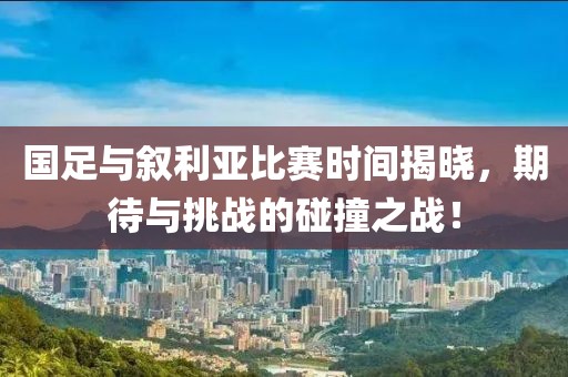 国足与叙利亚比赛时间揭晓，期待与挑战的碰撞之战！