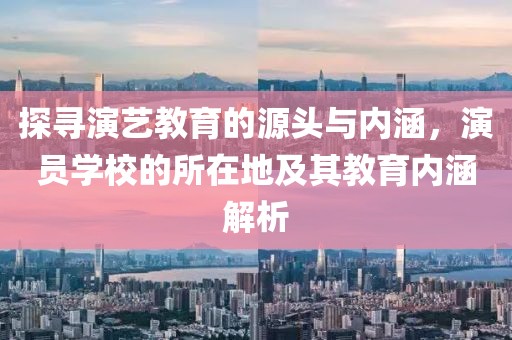 探寻演艺教育的源头与内涵，演员学校的所在地及其教育内涵解析