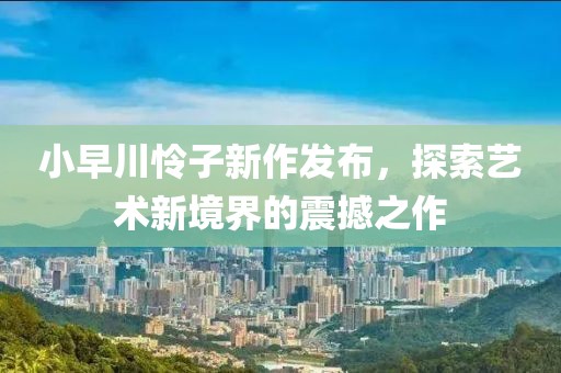 小早川怜子新作发布，探索艺术新境界的震撼之作