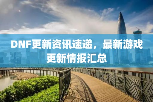 DNF更新资讯速递，最新游戏更新情报汇总