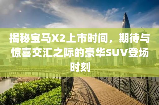 揭秘宝马X2上市时间，期待与惊喜交汇之际的豪华SUV登场时刻