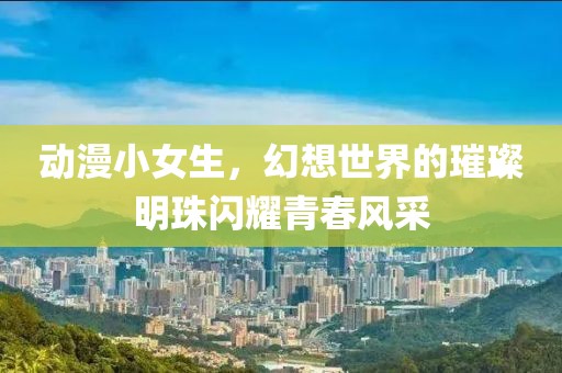 动漫小女生，幻想世界的璀璨明珠闪耀青春风采